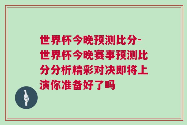 世界杯今晚预测比分-世界杯今晚赛事预测比分分析精彩对决即将上演你准备好了吗