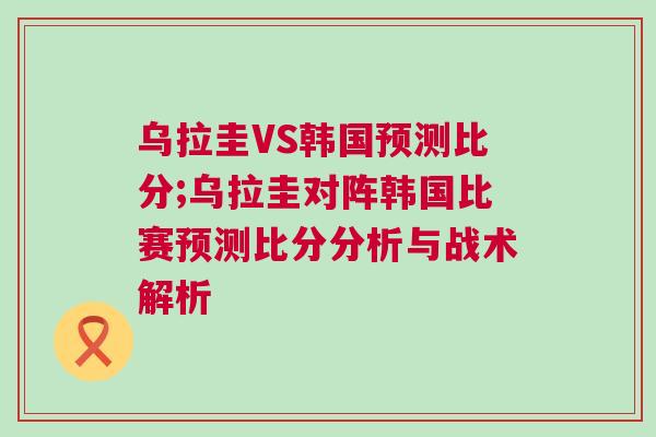 乌拉圭VS韩国预测比分;乌拉圭对阵韩国比赛预测比分分析与战术解析
