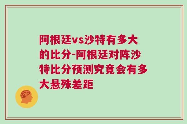 阿根廷vs沙特有多大的比分-阿根廷对阵沙特比分预测究竟会有多大悬殊差距