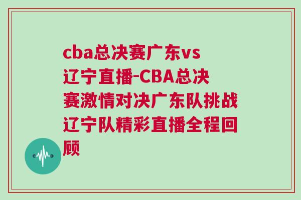 cba总决赛广东vs辽宁直播-CBA总决赛激情对决广东队挑战辽宁队精彩直播全程回顾