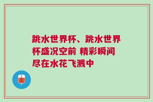 跳水世界杯、跳水世界杯盛况空前 精彩瞬间尽在水花飞溅中