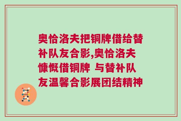 奥恰洛夫把铜牌借给替补队友合影,奥恰洛夫慷慨借铜牌 与替补队友温馨合影展团结精神