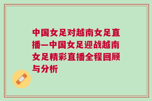 中国女足对越南女足直播—中国女足迎战越南女足精彩直播全程回顾与分析