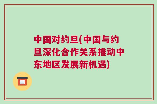 中国对约旦(中国与约旦深化合作关系推动中东地区发展新机遇)