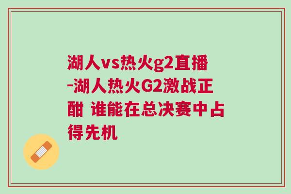 湖人vs热火g2直播-湖人热火G2激战正酣 谁能在总决赛中占得先机