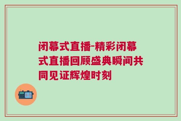 闭幕式直播-精彩闭幕式直播回顾盛典瞬间共同见证辉煌时刻