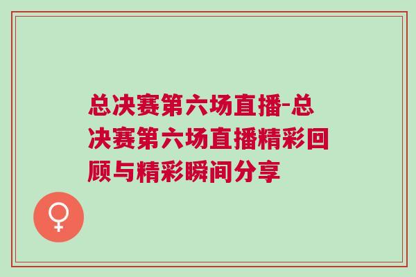 总决赛第六场直播-总决赛第六场直播精彩回顾与精彩瞬间分享