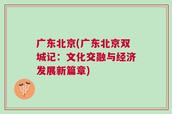 广东北京(广东北京双城记：文化交融与经济发展新篇章)