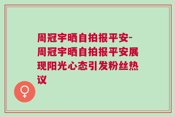 周冠宇晒自拍报平安-周冠宇晒自拍报平安展现阳光心态引发粉丝热议